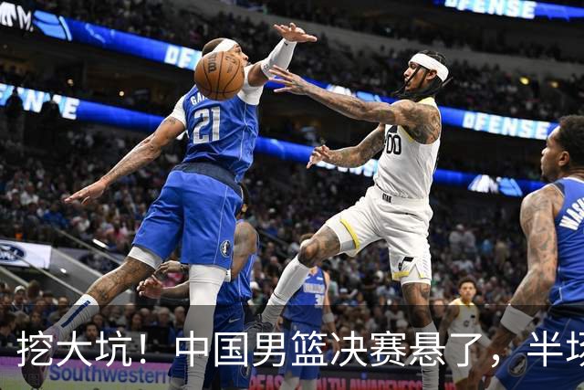 挖大坑！中国男篮决赛悬了，半场落后19分，原因揭晓 2数据拉胯！